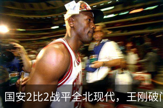 国安2比2战平全北现代，王刚破门迎来爆发，下赛季离队无悬念