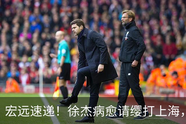 宏远速递！徐杰病愈请缨打上海，陈老板做重要决定，徐昕拉胯创纪录